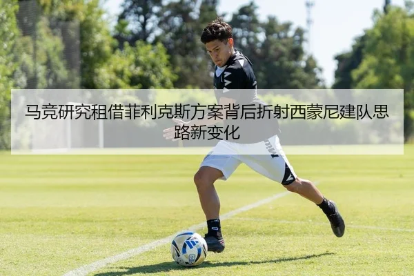 马竞研究租借菲利克斯方案背后折射西蒙尼建队思路新变化